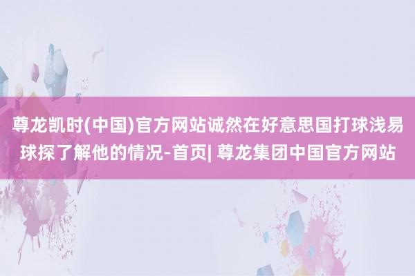 尊龙凯时(中国)官方网站诚然在好意思国打球浅易球探了解他的情况-首页| 尊龙集团中国官方网站