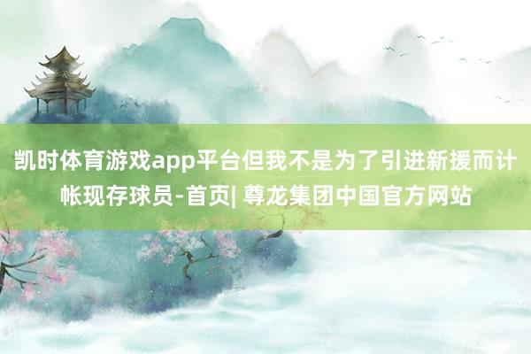 凯时体育游戏app平台但我不是为了引进新援而计帐现存球员-首页| 尊龙集团中国官方网站