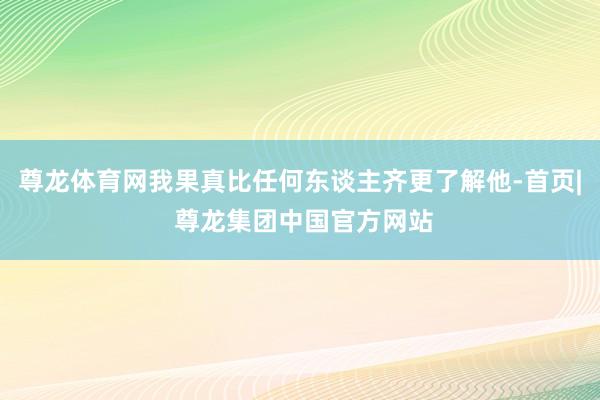 尊龙体育网我果真比任何东谈主齐更了解他-首页| 尊龙集团中国官方网站