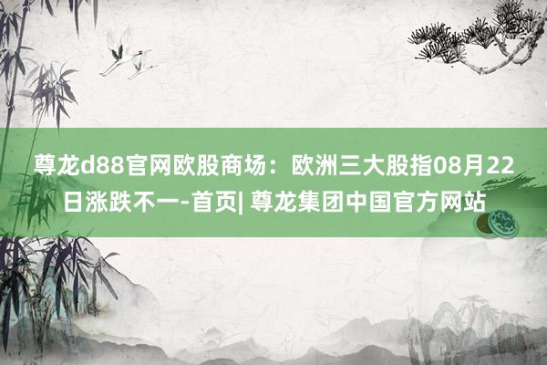 尊龙d88官网　　欧股商场：欧洲三大股指08月22日涨跌不一-首页| 尊龙集团中国官方网站