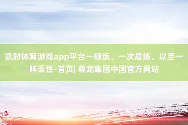 凯时体育游戏app平台一顿饭、一次晨练、以至一阵秉性-首页| 尊龙集团中国官方网站