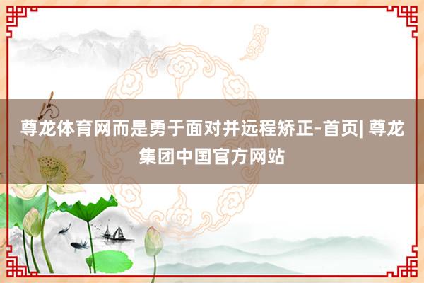 尊龙体育网而是勇于面对并远程矫正-首页| 尊龙集团中国官方网站