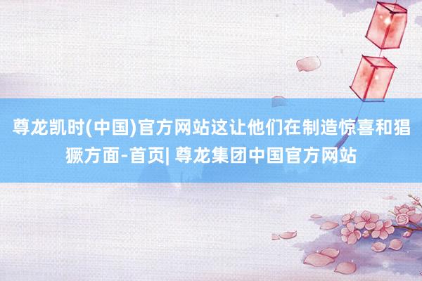 尊龙凯时(中国)官方网站这让他们在制造惊喜和猖獗方面-首页| 尊龙集团中国官方网站