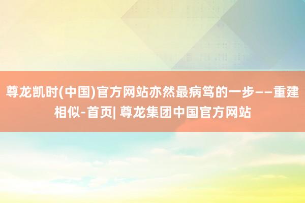尊龙凯时(中国)官方网站亦然最病笃的一步——重建相似-首页| 尊龙集团中国官方网站