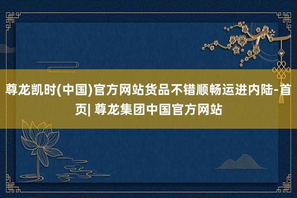尊龙凯时(中国)官方网站货品不错顺畅运进内陆-首页| 尊龙集团中国官方网站