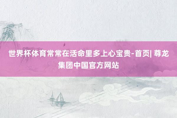 世界杯体育常常在活命里多上心宝贵-首页| 尊龙集团中国官方网站