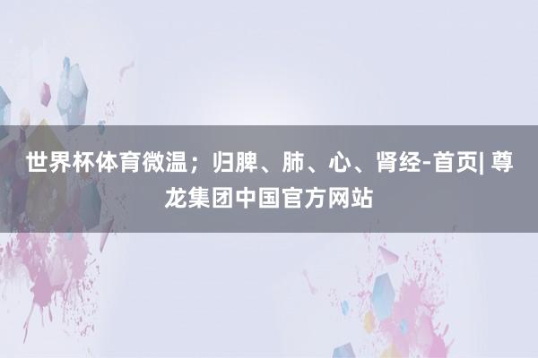 世界杯体育微温；归脾、肺、心、肾经-首页| 尊龙集团中国官方网站