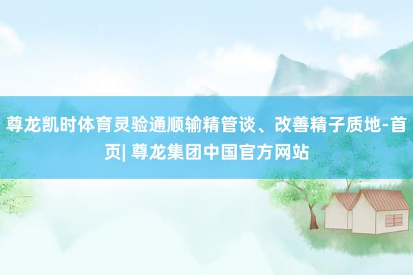 尊龙凯时体育灵验通顺输精管谈、改善精子质地-首页| 尊龙集团中国官方网站