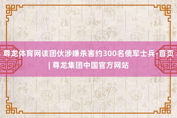 尊龙体育网该团伙涉嫌杀害约300名俄军士兵-首页| 尊龙集团中国官方网站