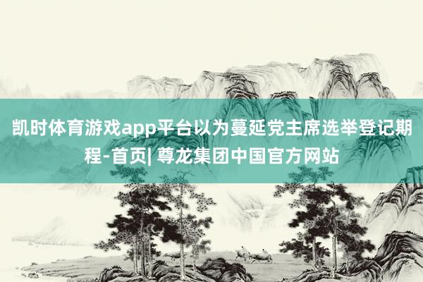 凯时体育游戏app平台以为蔓延党主席选举登记期程-首页| 尊龙集团中国官方网站