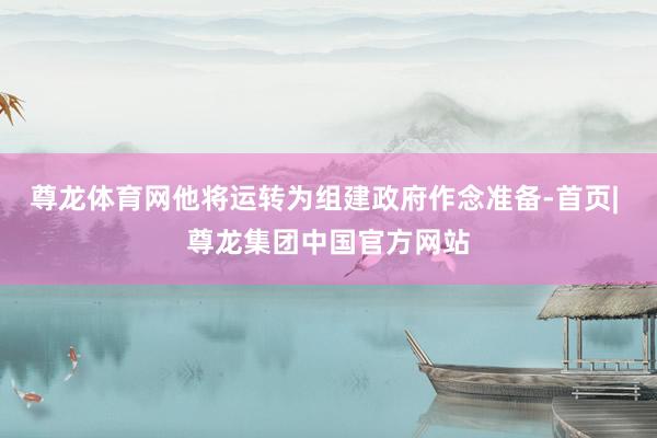 尊龙体育网他将运转为组建政府作念准备-首页| 尊龙集团中国官方网站