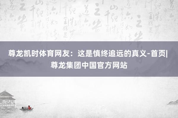 尊龙凯时体育网友：这是慎终追远的真义-首页| 尊龙集团中国官方网站