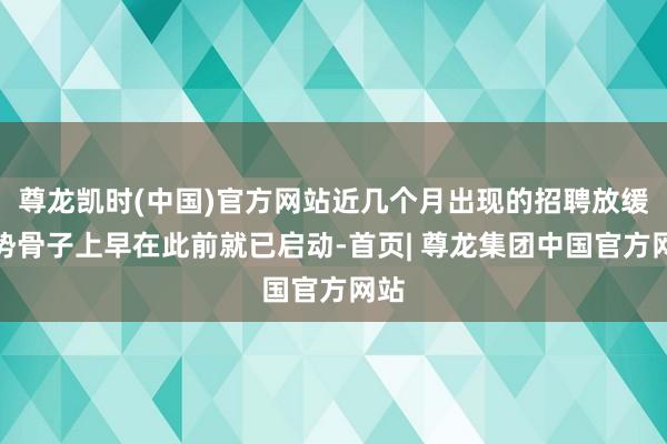 尊龙凯时(中国)官方网站近几个月出现的招聘放缓趋势骨子上早在此前就已启动-首页| 尊龙集团中国官方网站