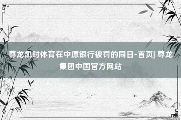 尊龙凯时体育　　在中原银行被罚的同日-首页| 尊龙集团中国官方网站