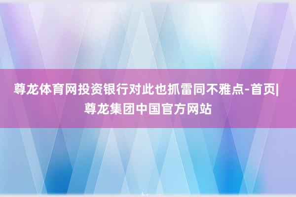 尊龙体育网投资银行对此也抓雷同不雅点-首页| 尊龙集团中国官方网站