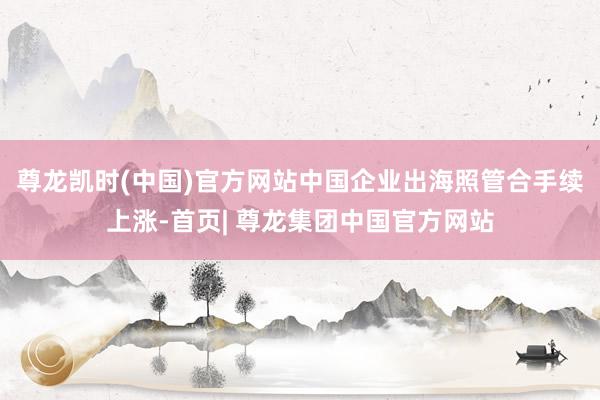 尊龙凯时(中国)官方网站 中国企业出海照管合手续上涨-首页| 尊龙集团中国官方网站