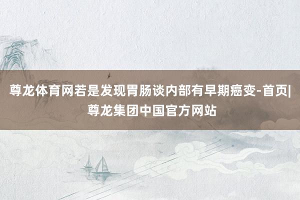 尊龙体育网若是发现胃肠谈内部有早期癌变-首页| 尊龙集团中国官方网站