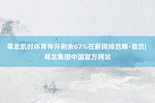尊龙凯时体育伸开剩余67%在新阔绰范畴-首页| 尊龙集团中国官方网站