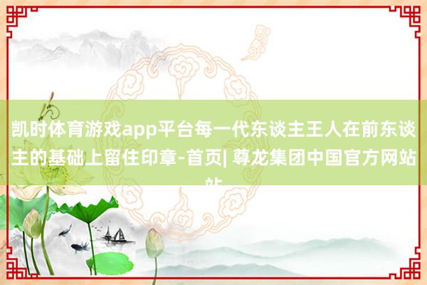 凯时体育游戏app平台每一代东谈主王人在前东谈主的基础上留住印章-首页| 尊龙集团中国官方网站