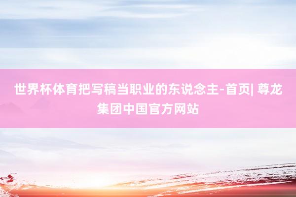 世界杯体育把写稿当职业的东说念主-首页| 尊龙集团中国官方网站