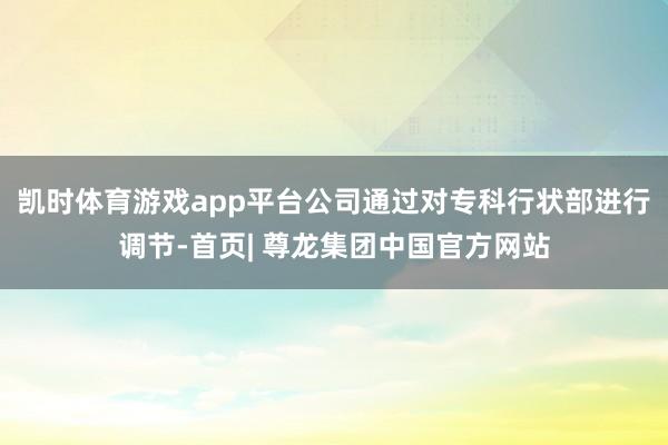 凯时体育游戏app平台公司通过对专科行状部进行调节-首页| 尊龙集团中国官方网站