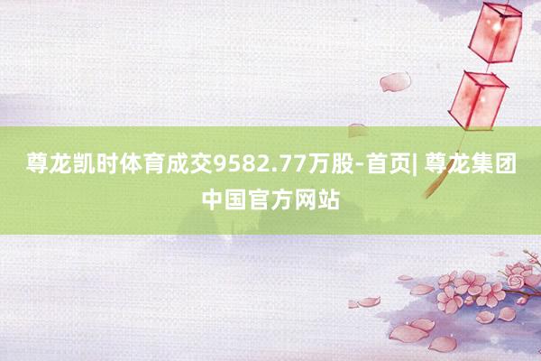 尊龙凯时体育成交9582.77万股-首页| 尊龙集团中国官方网站