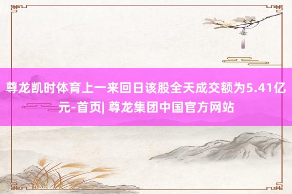 尊龙凯时体育上一来回日该股全天成交额为5.41亿元-首页| 尊龙集团中国官方网站