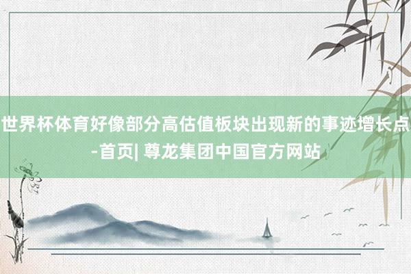 世界杯体育好像部分高估值板块出现新的事迹增长点-首页| 尊龙集团中国官方网站