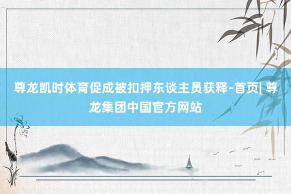 尊龙凯时体育促成被扣押东谈主员获释-首页| 尊龙集团中国官方网站