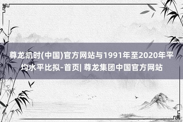 尊龙凯时(中国)官方网站与1991年至2020年平均水平比拟-首页| 尊龙集团中国官方网站