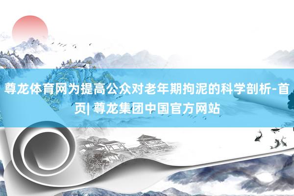 尊龙体育网为提高公众对老年期拘泥的科学剖析-首页| 尊龙集团中国官方网站