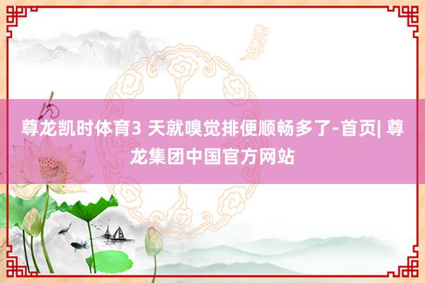 尊龙凯时体育3 天就嗅觉排便顺畅多了-首页| 尊龙集团中国官方网站