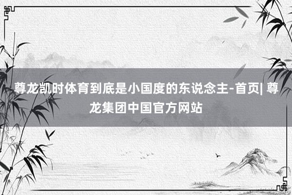 尊龙凯时体育到底是小国度的东说念主-首页| 尊龙集团中国官方网站