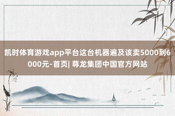 凯时体育游戏app平台这台机器遍及该卖5000到6000元-首页| 尊龙集团中国官方网站
