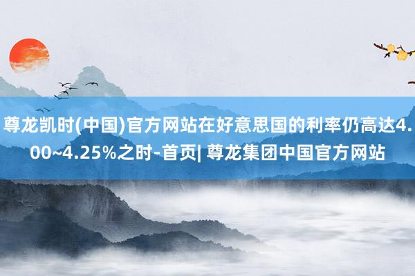 尊龙凯时(中国)官方网站在好意思国的利率仍高达4.00~4.25%之时-首页| 尊龙集团中国官方网站