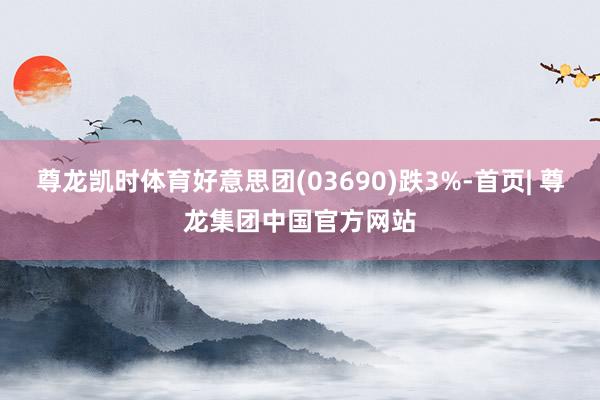 尊龙凯时体育好意思团(03690)跌3%-首页| 尊龙集团中国官方网站