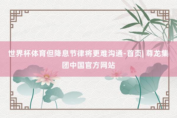 世界杯体育但降息节律将更难沟通-首页| 尊龙集团中国官方网站
