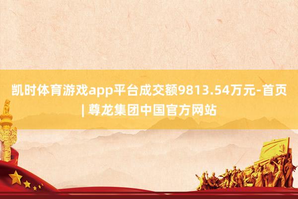 凯时体育游戏app平台成交额9813.54万元-首页| 尊龙集团中国官方网站
