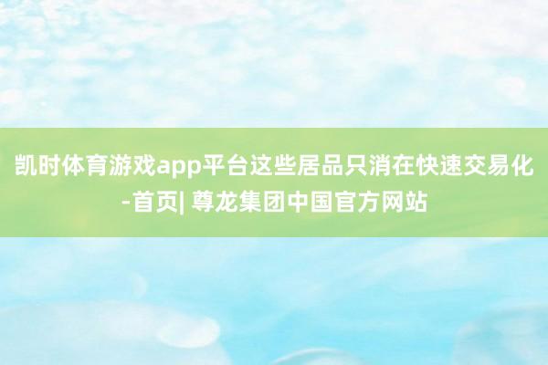凯时体育游戏app平台这些居品只消在快速交易化-首页| 尊龙集团中国官方网站