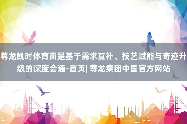 尊龙凯时体育而是基于需求互补、技艺赋能与奇迹升级的深度会通-首页| 尊龙集团中国官方网站