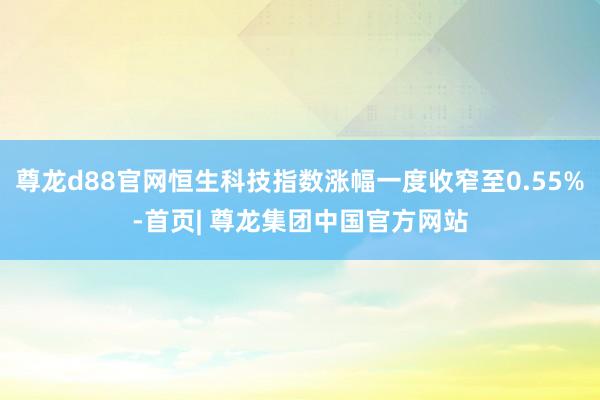 尊龙d88官网恒生科技指数涨幅一度收窄至0.55%-首页| 尊龙集团中国官方网站