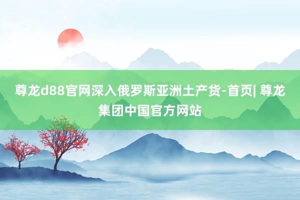 尊龙d88官网深入俄罗斯亚洲土产货-首页| 尊龙集团中国官方网站
