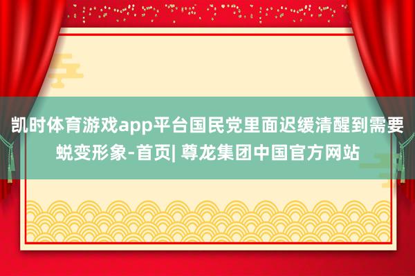 凯时体育游戏app平台国民党里面迟缓清醒到需要蜕变形象-首页| 尊龙集团中国官方网站