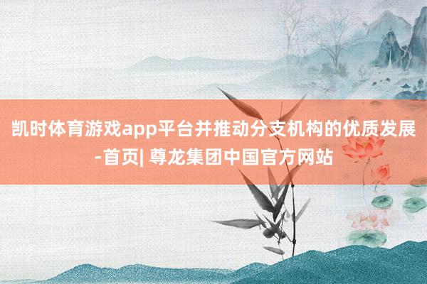 凯时体育游戏app平台并推动分支机构的优质发展-首页| 尊龙集团中国官方网站