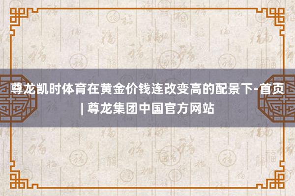 尊龙凯时体育　　在黄金价钱连改变高的配景下-首页| 尊龙集团中国官方网站