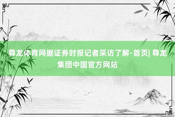 尊龙体育网据证券时报记者采访了解-首页| 尊龙集团中国官方网站