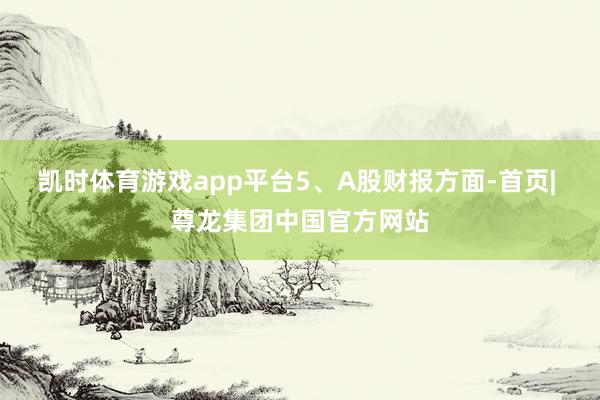 凯时体育游戏app平台　　5、A股财报方面-首页| 尊龙集团中国官方网站