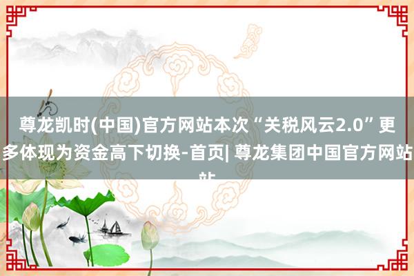 尊龙凯时(中国)官方网站本次“关税风云2.0”更多体现为资金高下切换-首页| 尊龙集团中国官方网站