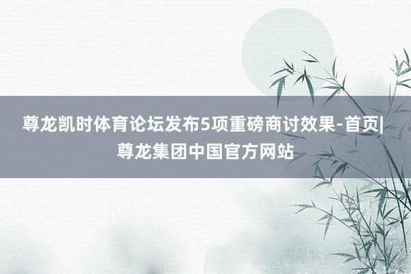 尊龙凯时体育论坛发布5项重磅商讨效果-首页| 尊龙集团中国官方网站