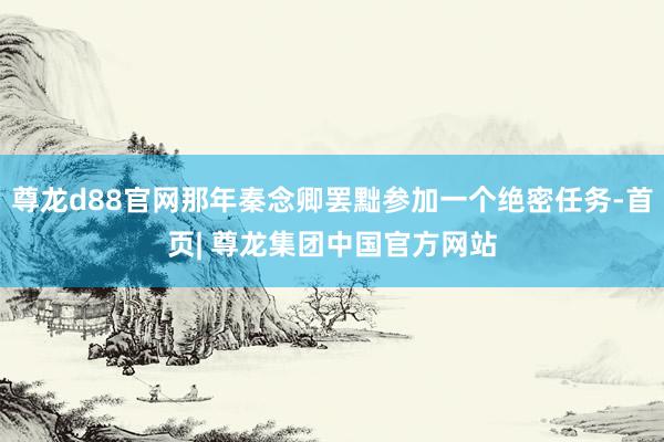 尊龙d88官网那年秦念卿罢黜参加一个绝密任务-首页| 尊龙集团中国官方网站